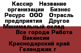 Кассир › Название организации ­ Бизнес Ресурс, ООО › Отрасль предприятия ­ Другое › Минимальный оклад ­ 30 000 - Все города Работа » Вакансии   . Краснодарский край,Геленджик г.